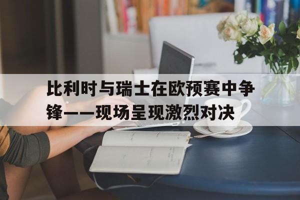 包含比利时与瑞士在欧预赛中争锋——现场呈现激烈对决的词条