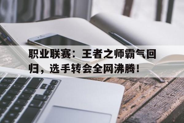 职业联赛：王者之师霸气回归，选手转会全网沸腾！